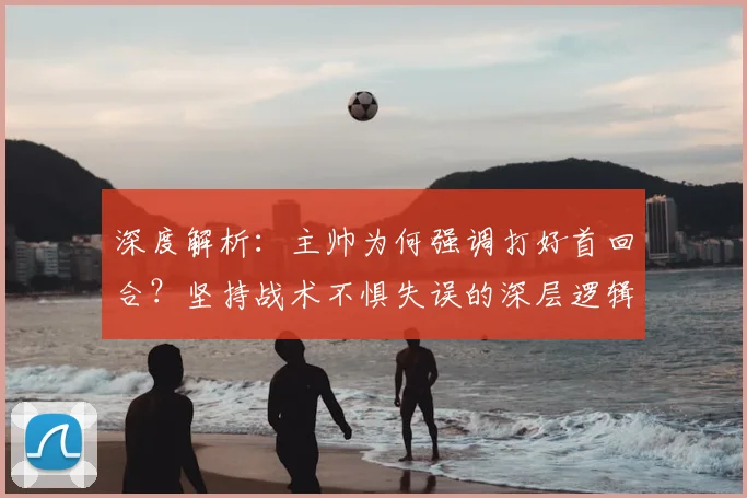 深度解析：主帅为何强调打好首回合？坚持战术不惧失误的深层逻辑