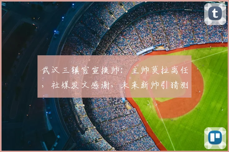 武汉三镇官宣换帅：主帅莫拉离任，社媒发文感谢，未来新帅引猜测