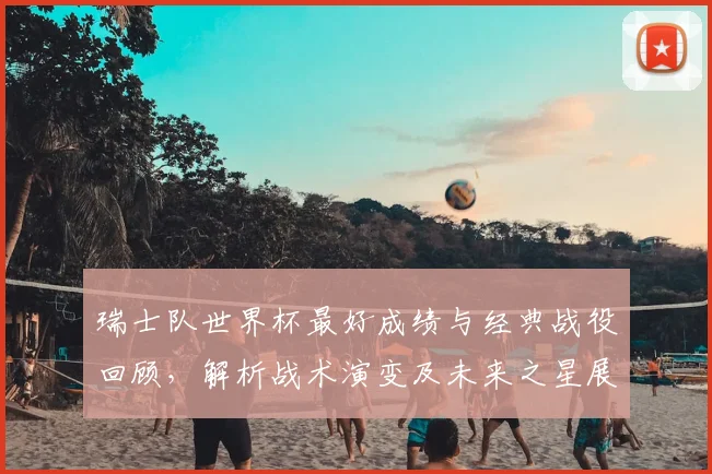 瑞士队世界杯最好成绩与经典战役回顾，解析战术演变及未来之星展望