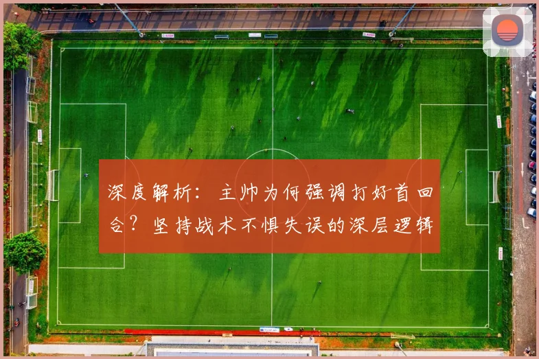 深度解析:主帅为何强调打好首回合?坚持战术不惧失误的深层逻辑